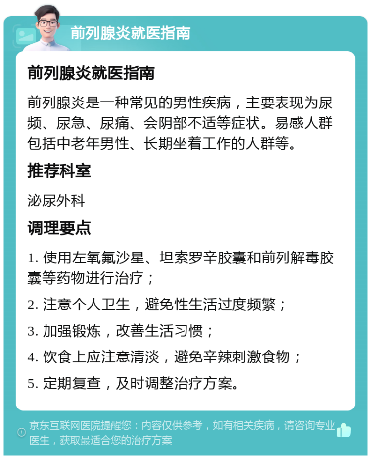 前列腺炎就医指南 前列腺炎就医指南 前列腺炎是一种常见的男性疾病，主要表现为尿频、尿急、尿痛、会阴部不适等症状。易感人群包括中老年男性、长期坐着工作的人群等。 推荐科室 泌尿外科 调理要点 1. 使用左氧氟沙星、坦索罗辛胶囊和前列解毒胶囊等药物进行治疗； 2. 注意个人卫生，避免性生活过度频繁； 3. 加强锻炼，改善生活习惯； 4. 饮食上应注意清淡，避免辛辣刺激食物； 5. 定期复查，及时调整治疗方案。