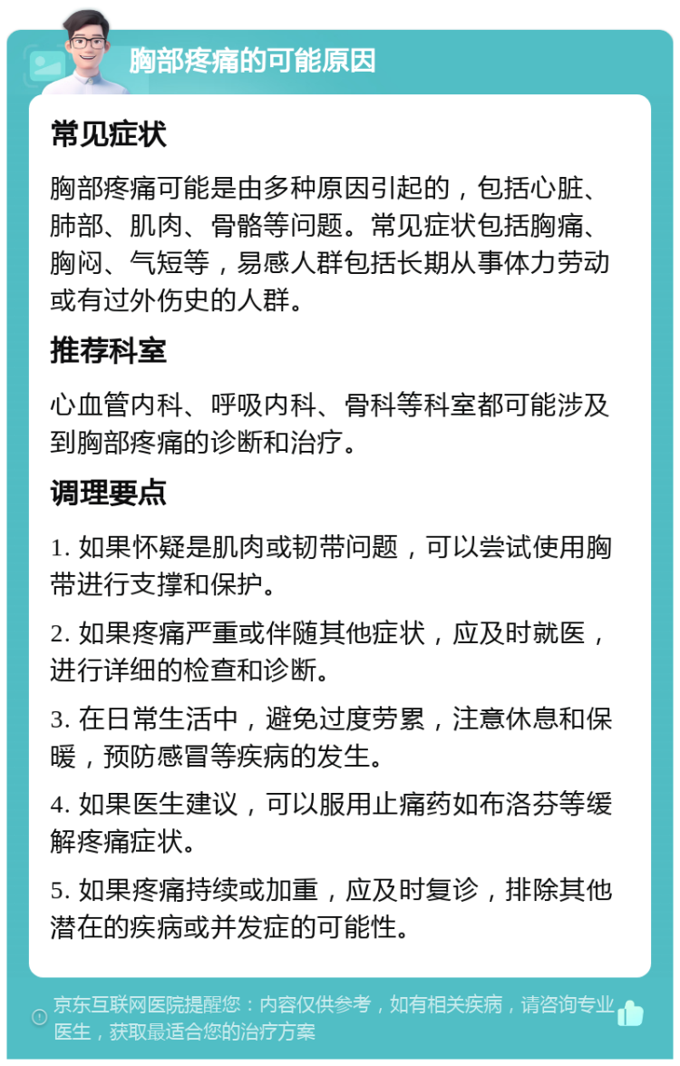 胸部疼痛的可能原因 常见症状 胸部疼痛可能是由多种原因引起的，包括心脏、肺部、肌肉、骨骼等问题。常见症状包括胸痛、胸闷、气短等，易感人群包括长期从事体力劳动或有过外伤史的人群。 推荐科室 心血管内科、呼吸内科、骨科等科室都可能涉及到胸部疼痛的诊断和治疗。 调理要点 1. 如果怀疑是肌肉或韧带问题，可以尝试使用胸带进行支撑和保护。 2. 如果疼痛严重或伴随其他症状，应及时就医，进行详细的检查和诊断。 3. 在日常生活中，避免过度劳累，注意休息和保暖，预防感冒等疾病的发生。 4. 如果医生建议，可以服用止痛药如布洛芬等缓解疼痛症状。 5. 如果疼痛持续或加重，应及时复诊，排除其他潜在的疾病或并发症的可能性。