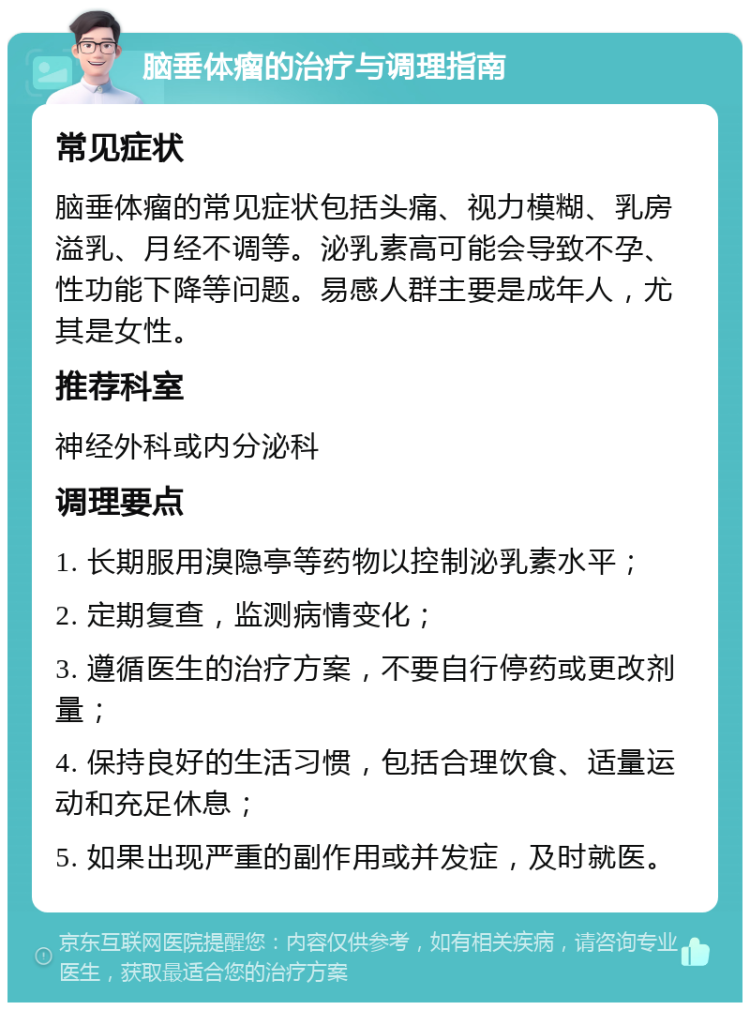 脑垂体瘤的治疗与调理指南 常见症状 脑垂体瘤的常见症状包括头痛、视力模糊、乳房溢乳、月经不调等。泌乳素高可能会导致不孕、性功能下降等问题。易感人群主要是成年人，尤其是女性。 推荐科室 神经外科或内分泌科 调理要点 1. 长期服用溴隐亭等药物以控制泌乳素水平； 2. 定期复查，监测病情变化； 3. 遵循医生的治疗方案，不要自行停药或更改剂量； 4. 保持良好的生活习惯，包括合理饮食、适量运动和充足休息； 5. 如果出现严重的副作用或并发症，及时就医。