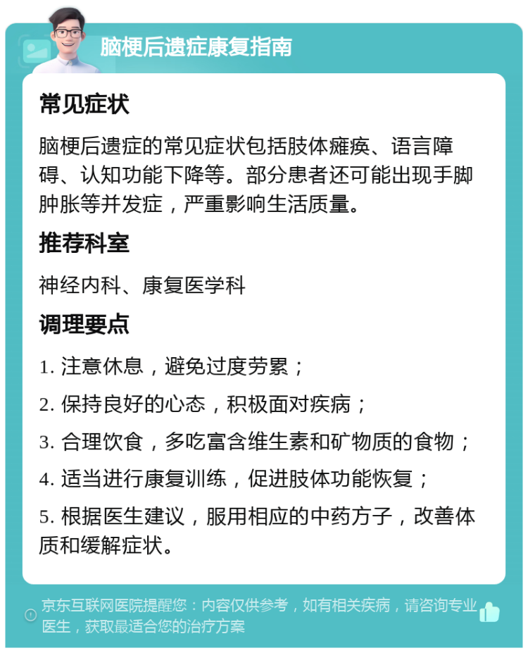 脑梗后遗症康复指南 常见症状 脑梗后遗症的常见症状包括肢体瘫痪、语言障碍、认知功能下降等。部分患者还可能出现手脚肿胀等并发症，严重影响生活质量。 推荐科室 神经内科、康复医学科 调理要点 1. 注意休息，避免过度劳累； 2. 保持良好的心态，积极面对疾病； 3. 合理饮食，多吃富含维生素和矿物质的食物； 4. 适当进行康复训练，促进肢体功能恢复； 5. 根据医生建议，服用相应的中药方子，改善体质和缓解症状。