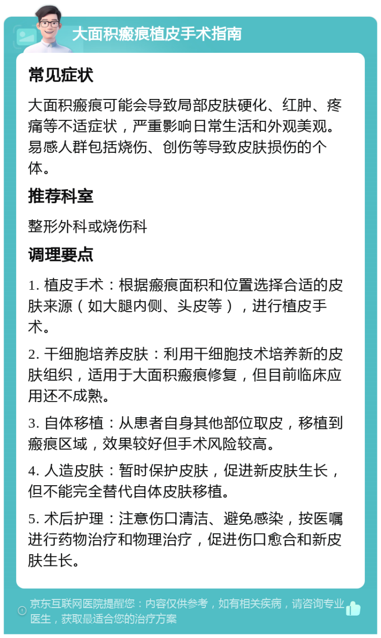 大面积瘢痕植皮手术指南 常见症状 大面积瘢痕可能会导致局部皮肤硬化、红肿、疼痛等不适症状，严重影响日常生活和外观美观。易感人群包括烧伤、创伤等导致皮肤损伤的个体。 推荐科室 整形外科或烧伤科 调理要点 1. 植皮手术：根据瘢痕面积和位置选择合适的皮肤来源（如大腿内侧、头皮等），进行植皮手术。 2. 干细胞培养皮肤：利用干细胞技术培养新的皮肤组织，适用于大面积瘢痕修复，但目前临床应用还不成熟。 3. 自体移植：从患者自身其他部位取皮，移植到瘢痕区域，效果较好但手术风险较高。 4. 人造皮肤：暂时保护皮肤，促进新皮肤生长，但不能完全替代自体皮肤移植。 5. 术后护理：注意伤口清洁、避免感染，按医嘱进行药物治疗和物理治疗，促进伤口愈合和新皮肤生长。