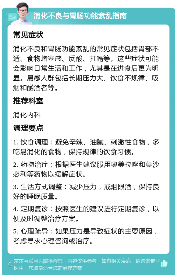 消化不良与胃肠功能紊乱指南 常见症状 消化不良和胃肠功能紊乱的常见症状包括胃部不适、食物堵塞感、反酸、打嗝等。这些症状可能会影响日常生活和工作，尤其是在进食后更为明显。易感人群包括长期压力大、饮食不规律、吸烟和酗酒者等。 推荐科室 消化内科 调理要点 1. 饮食调理：避免辛辣、油腻、刺激性食物，多吃易消化的食物，保持规律的饮食习惯。 2. 药物治疗：根据医生建议服用奥美拉唑和莫沙必利等药物以缓解症状。 3. 生活方式调整：减少压力，戒烟限酒，保持良好的睡眠质量。 4. 定期复诊：按照医生的建议进行定期复诊，以便及时调整治疗方案。 5. 心理疏导：如果压力是导致症状的主要原因，考虑寻求心理咨询或治疗。