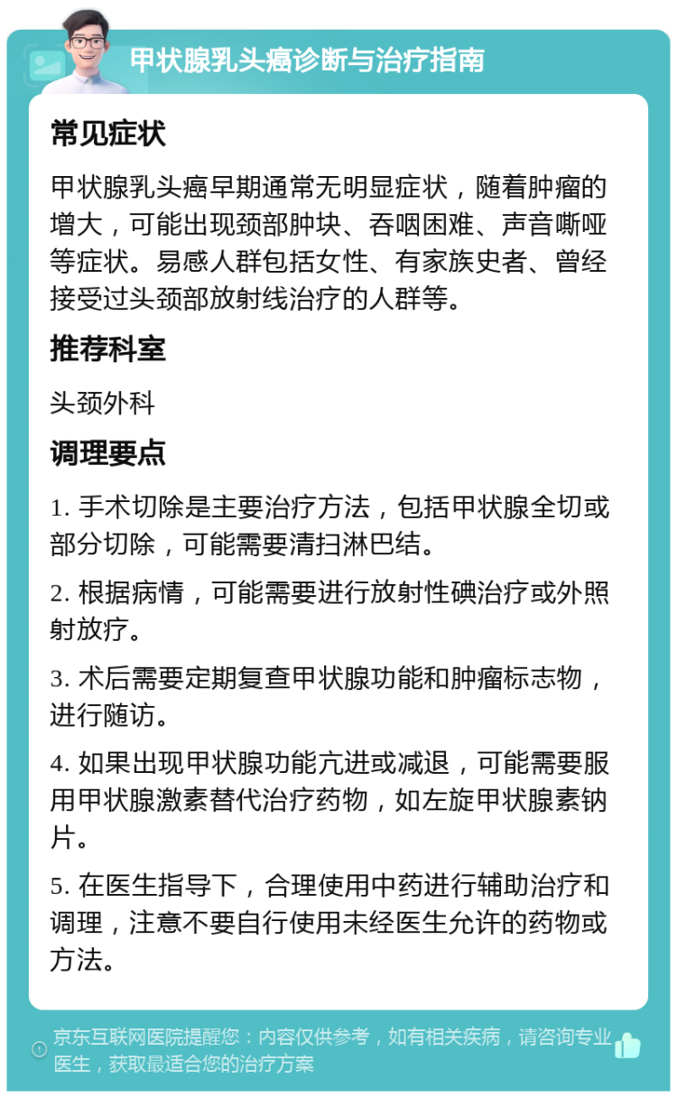 甲状腺乳头癌诊断与治疗指南 常见症状 甲状腺乳头癌早期通常无明显症状，随着肿瘤的增大，可能出现颈部肿块、吞咽困难、声音嘶哑等症状。易感人群包括女性、有家族史者、曾经接受过头颈部放射线治疗的人群等。 推荐科室 头颈外科 调理要点 1. 手术切除是主要治疗方法，包括甲状腺全切或部分切除，可能需要清扫淋巴结。 2. 根据病情，可能需要进行放射性碘治疗或外照射放疗。 3. 术后需要定期复查甲状腺功能和肿瘤标志物，进行随访。 4. 如果出现甲状腺功能亢进或减退，可能需要服用甲状腺激素替代治疗药物，如左旋甲状腺素钠片。 5. 在医生指导下，合理使用中药进行辅助治疗和调理，注意不要自行使用未经医生允许的药物或方法。