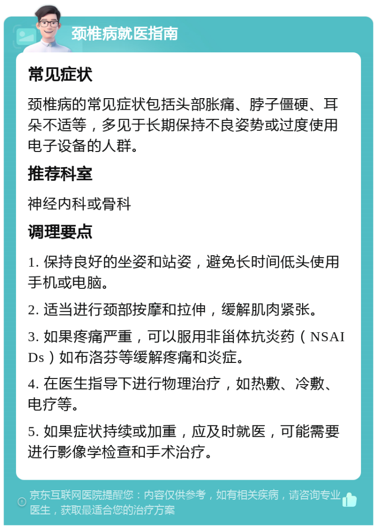 颈椎病就医指南 常见症状 颈椎病的常见症状包括头部胀痛、脖子僵硬、耳朵不适等，多见于长期保持不良姿势或过度使用电子设备的人群。 推荐科室 神经内科或骨科 调理要点 1. 保持良好的坐姿和站姿，避免长时间低头使用手机或电脑。 2. 适当进行颈部按摩和拉伸，缓解肌肉紧张。 3. 如果疼痛严重，可以服用非甾体抗炎药（NSAIDs）如布洛芬等缓解疼痛和炎症。 4. 在医生指导下进行物理治疗，如热敷、冷敷、电疗等。 5. 如果症状持续或加重，应及时就医，可能需要进行影像学检查和手术治疗。