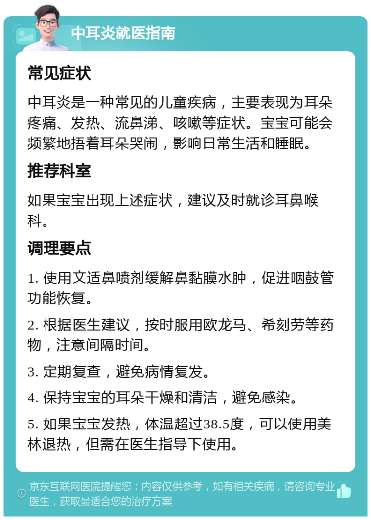 中耳炎就医指南 常见症状 中耳炎是一种常见的儿童疾病，主要表现为耳朵疼痛、发热、流鼻涕、咳嗽等症状。宝宝可能会频繁地捂着耳朵哭闹，影响日常生活和睡眠。 推荐科室 如果宝宝出现上述症状，建议及时就诊耳鼻喉科。 调理要点 1. 使用文适鼻喷剂缓解鼻黏膜水肿，促进咽鼓管功能恢复。 2. 根据医生建议，按时服用欧龙马、希刻劳等药物，注意间隔时间。 3. 定期复查，避免病情复发。 4. 保持宝宝的耳朵干燥和清洁，避免感染。 5. 如果宝宝发热，体温超过38.5度，可以使用美林退热，但需在医生指导下使用。