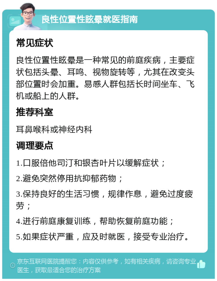 良性位置性眩晕就医指南 常见症状 良性位置性眩晕是一种常见的前庭疾病，主要症状包括头晕、耳鸣、视物旋转等，尤其在改变头部位置时会加重。易感人群包括长时间坐车、飞机或船上的人群。 推荐科室 耳鼻喉科或神经内科 调理要点 1.口服倍他司汀和银杏叶片以缓解症状； 2.避免突然停用抗抑郁药物； 3.保持良好的生活习惯，规律作息，避免过度疲劳； 4.进行前庭康复训练，帮助恢复前庭功能； 5.如果症状严重，应及时就医，接受专业治疗。