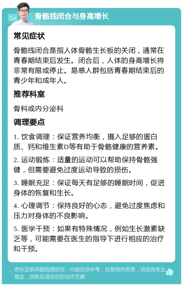 骨骼线闭合与身高增长 常见症状 骨骼线闭合是指人体骨骼生长板的关闭，通常在青春期结束后发生。闭合后，人体的身高增长将非常有限或停止。易感人群包括青春期结束后的青少年和成年人。 推荐科室 骨科或内分泌科 调理要点 1. 饮食调理：保证营养均衡，摄入足够的蛋白质、钙和维生素D等有助于骨骼健康的营养素。 2. 运动锻炼：适量的运动可以帮助保持骨骼强健，但需要避免过度运动导致的损伤。 3. 睡眠充足：保证每天有足够的睡眠时间，促进身体的恢复和生长。 4. 心理调节：保持良好的心态，避免过度焦虑和压力对身体的不良影响。 5. 医学干预：如果有特殊情况，例如生长激素缺乏等，可能需要在医生的指导下进行相应的治疗和干预。