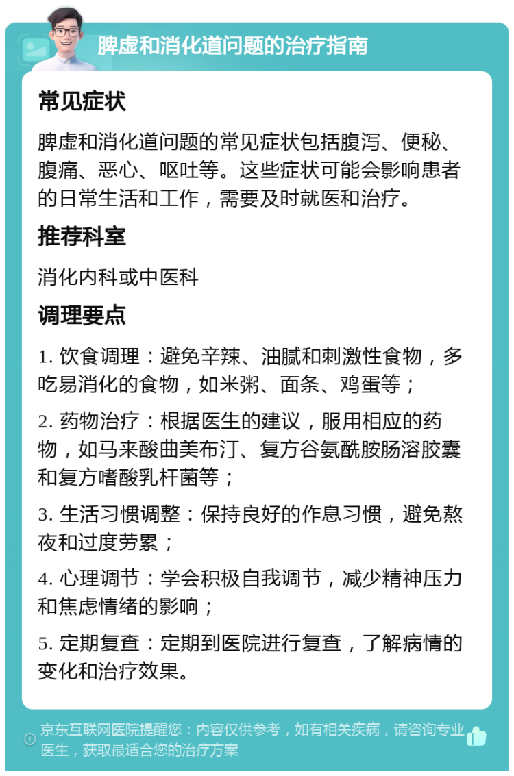 脾虚和消化道问题的治疗指南 常见症状 脾虚和消化道问题的常见症状包括腹泻、便秘、腹痛、恶心、呕吐等。这些症状可能会影响患者的日常生活和工作，需要及时就医和治疗。 推荐科室 消化内科或中医科 调理要点 1. 饮食调理：避免辛辣、油腻和刺激性食物，多吃易消化的食物，如米粥、面条、鸡蛋等； 2. 药物治疗：根据医生的建议，服用相应的药物，如马来酸曲美布汀、复方谷氨酰胺肠溶胶囊和复方嗜酸乳杆菌等； 3. 生活习惯调整：保持良好的作息习惯，避免熬夜和过度劳累； 4. 心理调节：学会积极自我调节，减少精神压力和焦虑情绪的影响； 5. 定期复查：定期到医院进行复查，了解病情的变化和治疗效果。