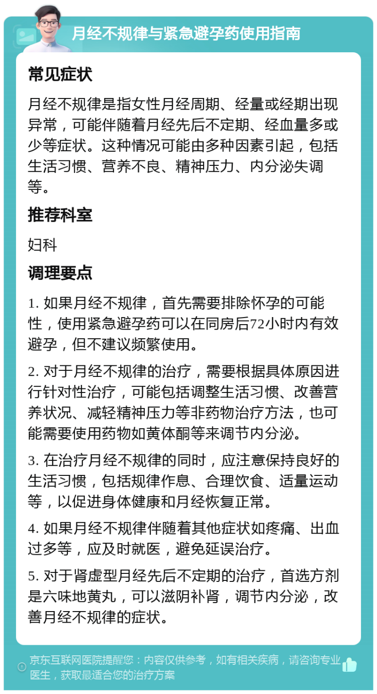 月经不规律与紧急避孕药使用指南 常见症状 月经不规律是指女性月经周期、经量或经期出现异常，可能伴随着月经先后不定期、经血量多或少等症状。这种情况可能由多种因素引起，包括生活习惯、营养不良、精神压力、内分泌失调等。 推荐科室 妇科 调理要点 1. 如果月经不规律，首先需要排除怀孕的可能性，使用紧急避孕药可以在同房后72小时内有效避孕，但不建议频繁使用。 2. 对于月经不规律的治疗，需要根据具体原因进行针对性治疗，可能包括调整生活习惯、改善营养状况、减轻精神压力等非药物治疗方法，也可能需要使用药物如黄体酮等来调节内分泌。 3. 在治疗月经不规律的同时，应注意保持良好的生活习惯，包括规律作息、合理饮食、适量运动等，以促进身体健康和月经恢复正常。 4. 如果月经不规律伴随着其他症状如疼痛、出血过多等，应及时就医，避免延误治疗。 5. 对于肾虚型月经先后不定期的治疗，首选方剂是六味地黄丸，可以滋阴补肾，调节内分泌，改善月经不规律的症状。