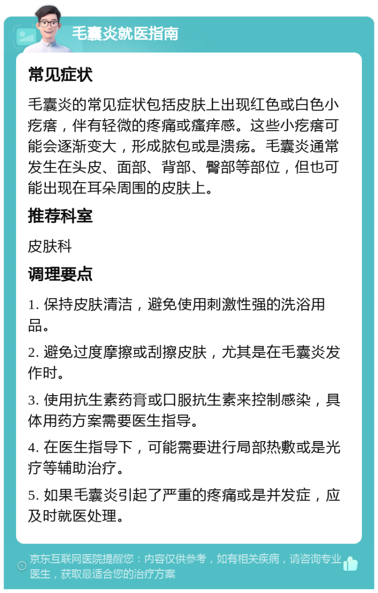 毛囊炎就医指南 常见症状 毛囊炎的常见症状包括皮肤上出现红色或白色小疙瘩，伴有轻微的疼痛或瘙痒感。这些小疙瘩可能会逐渐变大，形成脓包或是溃疡。毛囊炎通常发生在头皮、面部、背部、臀部等部位，但也可能出现在耳朵周围的皮肤上。 推荐科室 皮肤科 调理要点 1. 保持皮肤清洁，避免使用刺激性强的洗浴用品。 2. 避免过度摩擦或刮擦皮肤，尤其是在毛囊炎发作时。 3. 使用抗生素药膏或口服抗生素来控制感染，具体用药方案需要医生指导。 4. 在医生指导下，可能需要进行局部热敷或是光疗等辅助治疗。 5. 如果毛囊炎引起了严重的疼痛或是并发症，应及时就医处理。