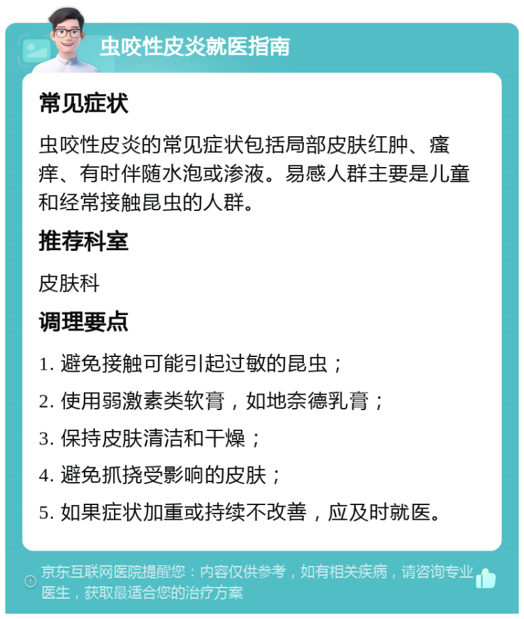 虫咬性皮炎就医指南 常见症状 虫咬性皮炎的常见症状包括局部皮肤红肿、瘙痒、有时伴随水泡或渗液。易感人群主要是儿童和经常接触昆虫的人群。 推荐科室 皮肤科 调理要点 1. 避免接触可能引起过敏的昆虫； 2. 使用弱激素类软膏，如地奈德乳膏； 3. 保持皮肤清洁和干燥； 4. 避免抓挠受影响的皮肤； 5. 如果症状加重或持续不改善，应及时就医。