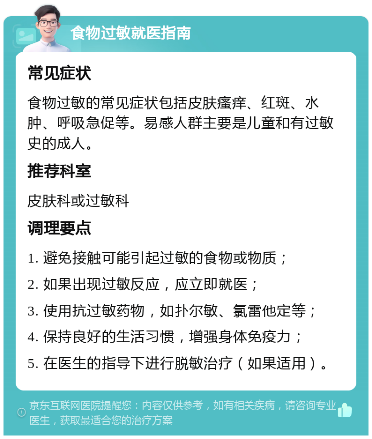 食物过敏就医指南 常见症状 食物过敏的常见症状包括皮肤瘙痒、红斑、水肿、呼吸急促等。易感人群主要是儿童和有过敏史的成人。 推荐科室 皮肤科或过敏科 调理要点 1. 避免接触可能引起过敏的食物或物质； 2. 如果出现过敏反应，应立即就医； 3. 使用抗过敏药物，如扑尔敏、氯雷他定等； 4. 保持良好的生活习惯，增强身体免疫力； 5. 在医生的指导下进行脱敏治疗（如果适用）。