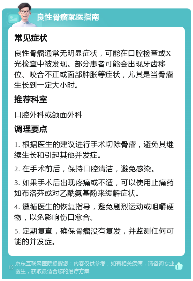 良性骨瘤就医指南 常见症状 良性骨瘤通常无明显症状，可能在口腔检查或X光检查中被发现。部分患者可能会出现牙齿移位、咬合不正或面部肿胀等症状，尤其是当骨瘤生长到一定大小时。 推荐科室 口腔外科或颌面外科 调理要点 1. 根据医生的建议进行手术切除骨瘤，避免其继续生长和引起其他并发症。 2. 在手术前后，保持口腔清洁，避免感染。 3. 如果手术后出现疼痛或不适，可以使用止痛药如布洛芬或对乙酰氨基酚来缓解症状。 4. 遵循医生的恢复指导，避免剧烈运动或咀嚼硬物，以免影响伤口愈合。 5. 定期复查，确保骨瘤没有复发，并监测任何可能的并发症。