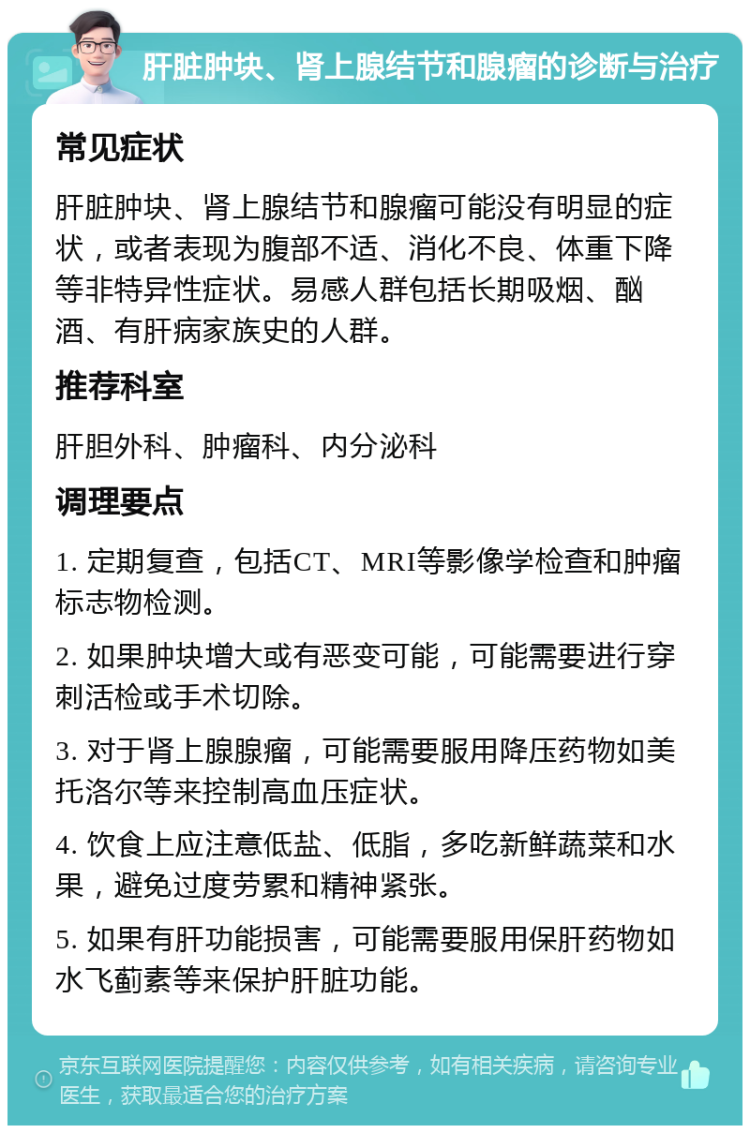 肝脏肿块、肾上腺结节和腺瘤的诊断与治疗 常见症状 肝脏肿块、肾上腺结节和腺瘤可能没有明显的症状，或者表现为腹部不适、消化不良、体重下降等非特异性症状。易感人群包括长期吸烟、酗酒、有肝病家族史的人群。 推荐科室 肝胆外科、肿瘤科、内分泌科 调理要点 1. 定期复查，包括CT、MRI等影像学检查和肿瘤标志物检测。 2. 如果肿块增大或有恶变可能，可能需要进行穿刺活检或手术切除。 3. 对于肾上腺腺瘤，可能需要服用降压药物如美托洛尔等来控制高血压症状。 4. 饮食上应注意低盐、低脂，多吃新鲜蔬菜和水果，避免过度劳累和精神紧张。 5. 如果有肝功能损害，可能需要服用保肝药物如水飞蓟素等来保护肝脏功能。