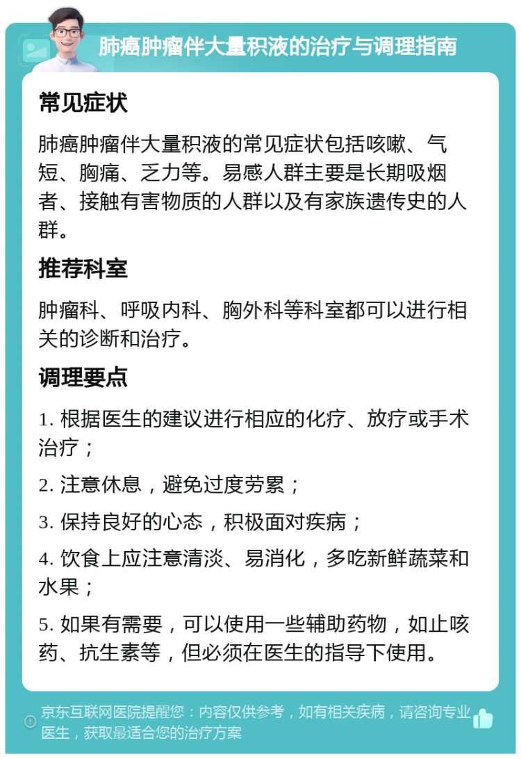 肺癌肿瘤伴大量积液的治疗与调理指南 常见症状 肺癌肿瘤伴大量积液的常见症状包括咳嗽、气短、胸痛、乏力等。易感人群主要是长期吸烟者、接触有害物质的人群以及有家族遗传史的人群。 推荐科室 肿瘤科、呼吸内科、胸外科等科室都可以进行相关的诊断和治疗。 调理要点 1. 根据医生的建议进行相应的化疗、放疗或手术治疗； 2. 注意休息，避免过度劳累； 3. 保持良好的心态，积极面对疾病； 4. 饮食上应注意清淡、易消化，多吃新鲜蔬菜和水果； 5. 如果有需要，可以使用一些辅助药物，如止咳药、抗生素等，但必须在医生的指导下使用。