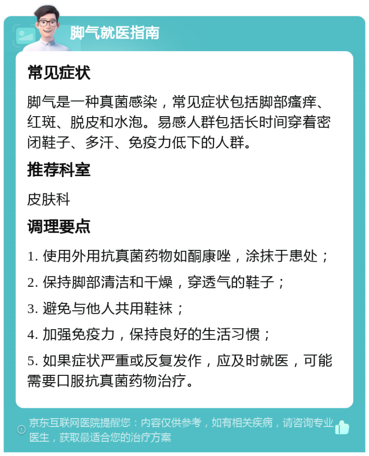 脚气就医指南 常见症状 脚气是一种真菌感染，常见症状包括脚部瘙痒、红斑、脱皮和水泡。易感人群包括长时间穿着密闭鞋子、多汗、免疫力低下的人群。 推荐科室 皮肤科 调理要点 1. 使用外用抗真菌药物如酮康唑，涂抹于患处； 2. 保持脚部清洁和干燥，穿透气的鞋子； 3. 避免与他人共用鞋袜； 4. 加强免疫力，保持良好的生活习惯； 5. 如果症状严重或反复发作，应及时就医，可能需要口服抗真菌药物治疗。