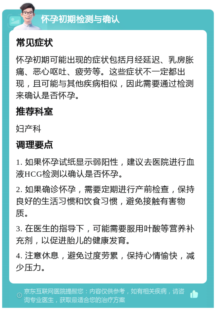 怀孕初期检测与确认 常见症状 怀孕初期可能出现的症状包括月经延迟、乳房胀痛、恶心呕吐、疲劳等。这些症状不一定都出现，且可能与其他疾病相似，因此需要通过检测来确认是否怀孕。 推荐科室 妇产科 调理要点 1. 如果怀孕试纸显示弱阳性，建议去医院进行血液HCG检测以确认是否怀孕。 2. 如果确诊怀孕，需要定期进行产前检查，保持良好的生活习惯和饮食习惯，避免接触有害物质。 3. 在医生的指导下，可能需要服用叶酸等营养补充剂，以促进胎儿的健康发育。 4. 注意休息，避免过度劳累，保持心情愉快，减少压力。