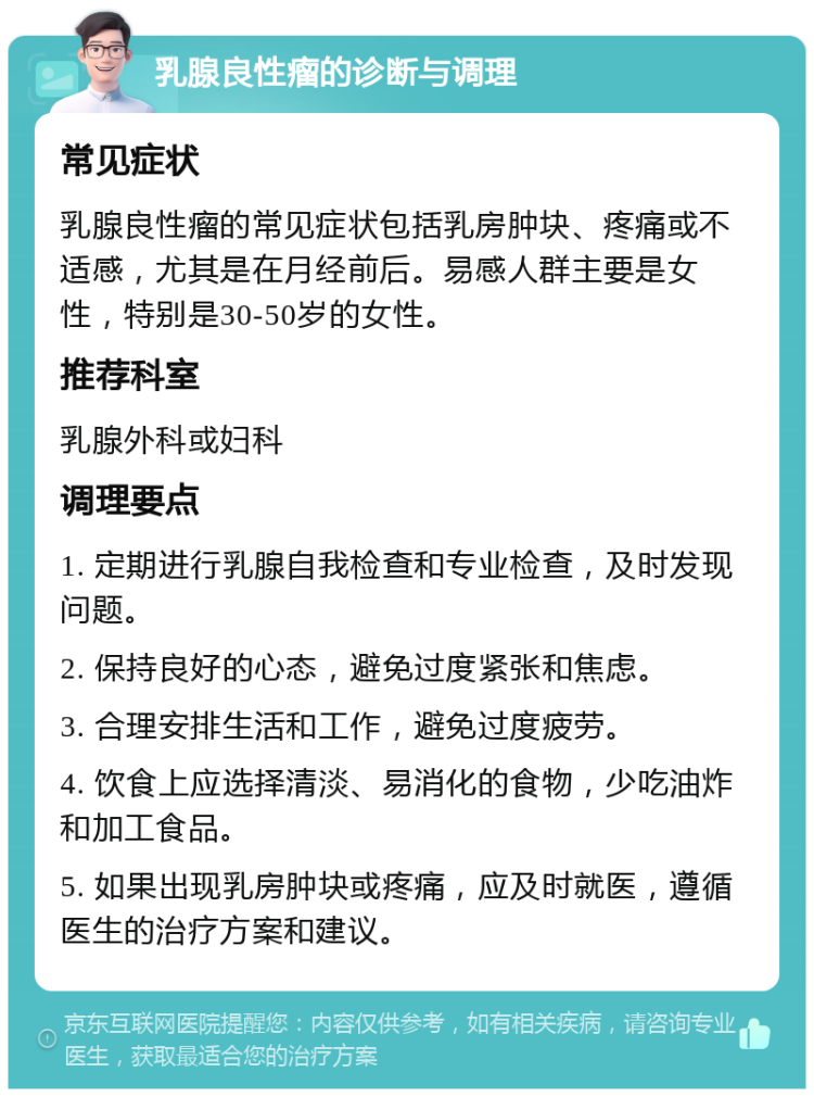 乳腺良性瘤的诊断与调理 常见症状 乳腺良性瘤的常见症状包括乳房肿块、疼痛或不适感，尤其是在月经前后。易感人群主要是女性，特别是30-50岁的女性。 推荐科室 乳腺外科或妇科 调理要点 1. 定期进行乳腺自我检查和专业检查，及时发现问题。 2. 保持良好的心态，避免过度紧张和焦虑。 3. 合理安排生活和工作，避免过度疲劳。 4. 饮食上应选择清淡、易消化的食物，少吃油炸和加工食品。 5. 如果出现乳房肿块或疼痛，应及时就医，遵循医生的治疗方案和建议。