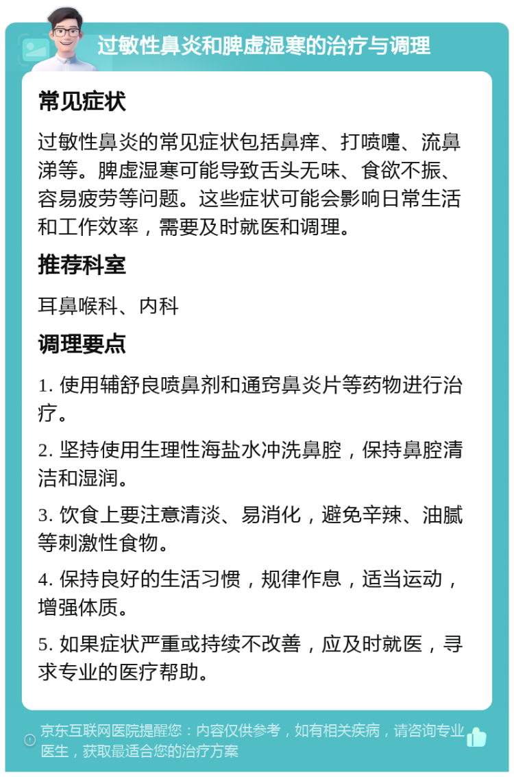 过敏性鼻炎和脾虚湿寒的治疗与调理 常见症状 过敏性鼻炎的常见症状包括鼻痒、打喷嚏、流鼻涕等。脾虚湿寒可能导致舌头无味、食欲不振、容易疲劳等问题。这些症状可能会影响日常生活和工作效率，需要及时就医和调理。 推荐科室 耳鼻喉科、内科 调理要点 1. 使用辅舒良喷鼻剂和通窍鼻炎片等药物进行治疗。 2. 坚持使用生理性海盐水冲洗鼻腔，保持鼻腔清洁和湿润。 3. 饮食上要注意清淡、易消化，避免辛辣、油腻等刺激性食物。 4. 保持良好的生活习惯，规律作息，适当运动，增强体质。 5. 如果症状严重或持续不改善，应及时就医，寻求专业的医疗帮助。