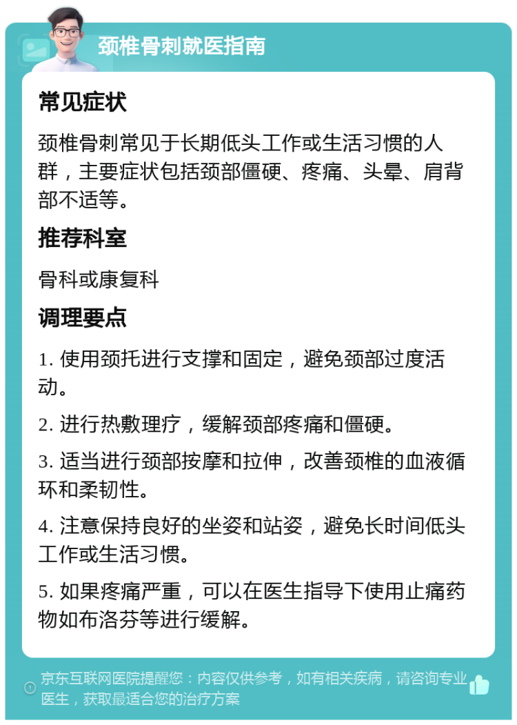 颈椎骨刺就医指南 常见症状 颈椎骨刺常见于长期低头工作或生活习惯的人群，主要症状包括颈部僵硬、疼痛、头晕、肩背部不适等。 推荐科室 骨科或康复科 调理要点 1. 使用颈托进行支撑和固定，避免颈部过度活动。 2. 进行热敷理疗，缓解颈部疼痛和僵硬。 3. 适当进行颈部按摩和拉伸，改善颈椎的血液循环和柔韧性。 4. 注意保持良好的坐姿和站姿，避免长时间低头工作或生活习惯。 5. 如果疼痛严重，可以在医生指导下使用止痛药物如布洛芬等进行缓解。