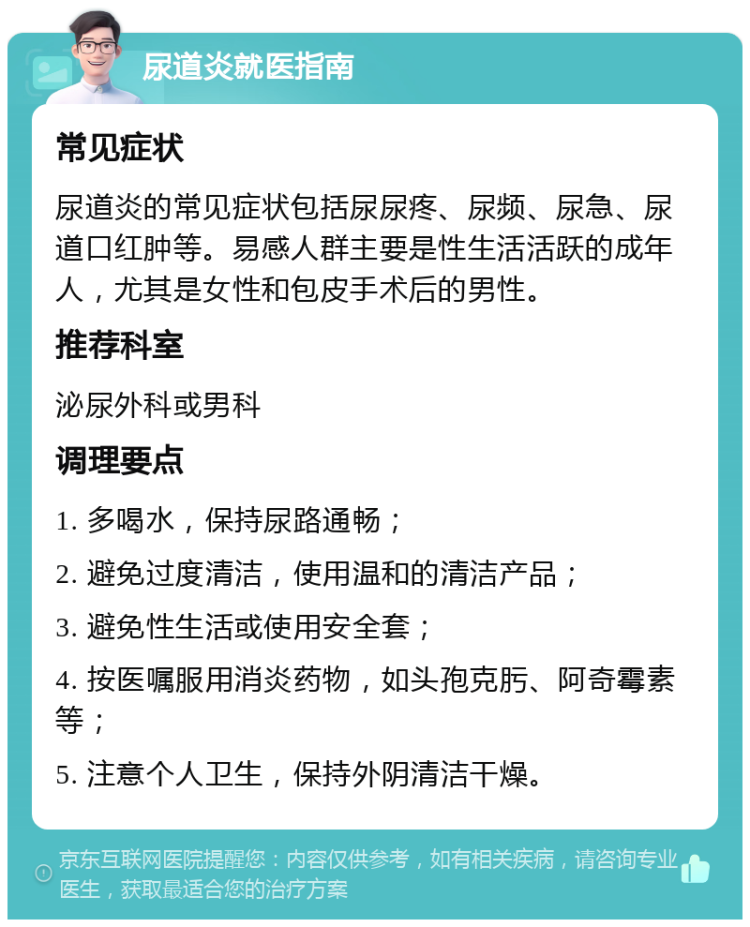 尿道炎就医指南 常见症状 尿道炎的常见症状包括尿尿疼、尿频、尿急、尿道口红肿等。易感人群主要是性生活活跃的成年人，尤其是女性和包皮手术后的男性。 推荐科室 泌尿外科或男科 调理要点 1. 多喝水，保持尿路通畅； 2. 避免过度清洁，使用温和的清洁产品； 3. 避免性生活或使用安全套； 4. 按医嘱服用消炎药物，如头孢克肟、阿奇霉素等； 5. 注意个人卫生，保持外阴清洁干燥。