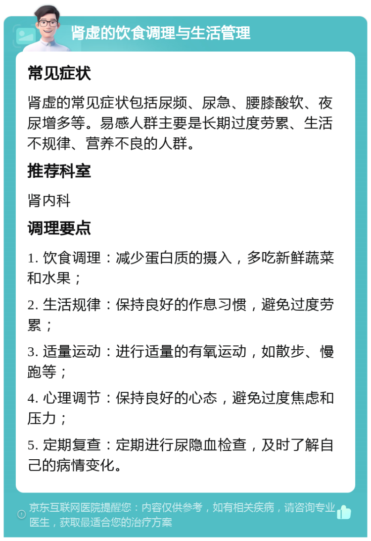 肾虚的饮食调理与生活管理 常见症状 肾虚的常见症状包括尿频、尿急、腰膝酸软、夜尿增多等。易感人群主要是长期过度劳累、生活不规律、营养不良的人群。 推荐科室 肾内科 调理要点 1. 饮食调理：减少蛋白质的摄入，多吃新鲜蔬菜和水果； 2. 生活规律：保持良好的作息习惯，避免过度劳累； 3. 适量运动：进行适量的有氧运动，如散步、慢跑等； 4. 心理调节：保持良好的心态，避免过度焦虑和压力； 5. 定期复查：定期进行尿隐血检查，及时了解自己的病情变化。