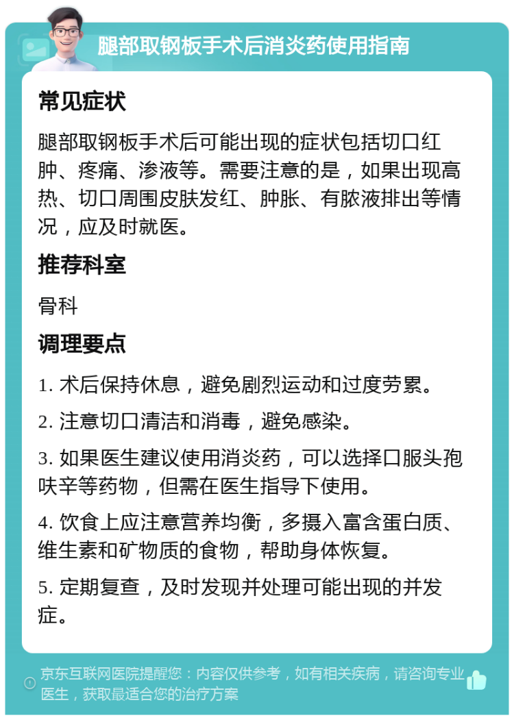 腿部取钢板手术后消炎药使用指南 常见症状 腿部取钢板手术后可能出现的症状包括切口红肿、疼痛、渗液等。需要注意的是，如果出现高热、切口周围皮肤发红、肿胀、有脓液排出等情况，应及时就医。 推荐科室 骨科 调理要点 1. 术后保持休息，避免剧烈运动和过度劳累。 2. 注意切口清洁和消毒，避免感染。 3. 如果医生建议使用消炎药，可以选择口服头孢呋辛等药物，但需在医生指导下使用。 4. 饮食上应注意营养均衡，多摄入富含蛋白质、维生素和矿物质的食物，帮助身体恢复。 5. 定期复查，及时发现并处理可能出现的并发症。