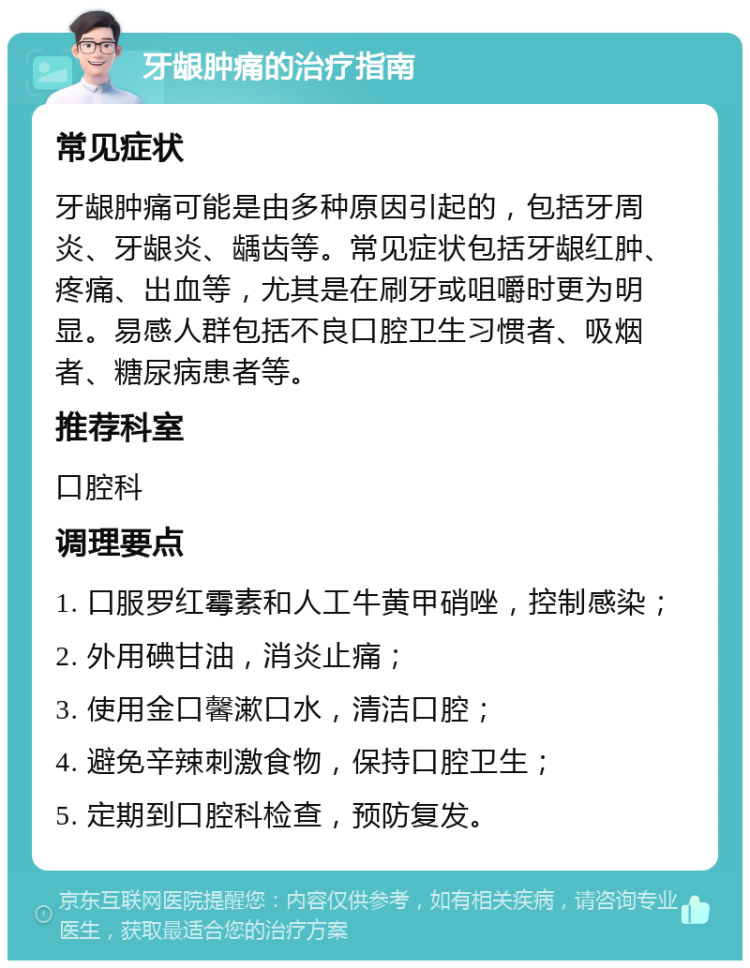 牙龈肿痛的治疗指南 常见症状 牙龈肿痛可能是由多种原因引起的，包括牙周炎、牙龈炎、龋齿等。常见症状包括牙龈红肿、疼痛、出血等，尤其是在刷牙或咀嚼时更为明显。易感人群包括不良口腔卫生习惯者、吸烟者、糖尿病患者等。 推荐科室 口腔科 调理要点 1. 口服罗红霉素和人工牛黄甲硝唑，控制感染； 2. 外用碘甘油，消炎止痛； 3. 使用金口馨漱口水，清洁口腔； 4. 避免辛辣刺激食物，保持口腔卫生； 5. 定期到口腔科检查，预防复发。