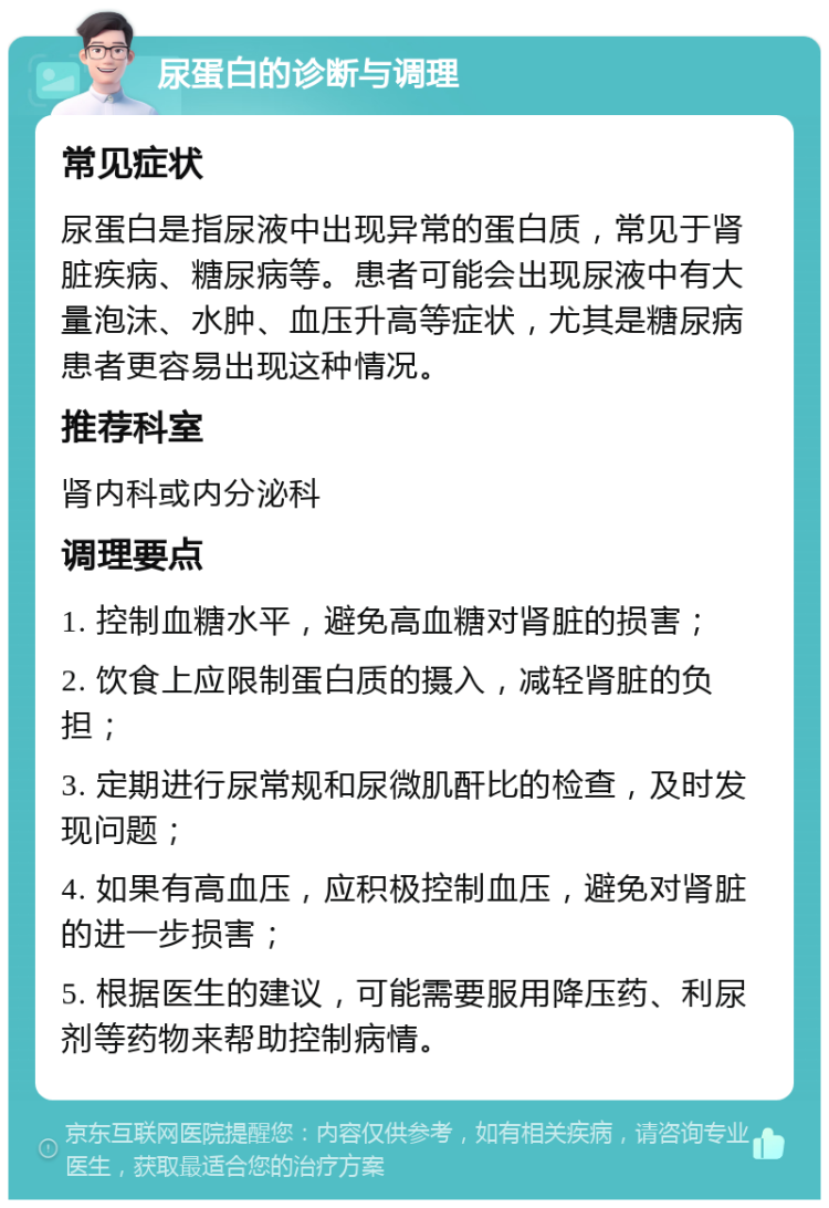 尿蛋白的诊断与调理 常见症状 尿蛋白是指尿液中出现异常的蛋白质，常见于肾脏疾病、糖尿病等。患者可能会出现尿液中有大量泡沫、水肿、血压升高等症状，尤其是糖尿病患者更容易出现这种情况。 推荐科室 肾内科或内分泌科 调理要点 1. 控制血糖水平，避免高血糖对肾脏的损害； 2. 饮食上应限制蛋白质的摄入，减轻肾脏的负担； 3. 定期进行尿常规和尿微肌酐比的检查，及时发现问题； 4. 如果有高血压，应积极控制血压，避免对肾脏的进一步损害； 5. 根据医生的建议，可能需要服用降压药、利尿剂等药物来帮助控制病情。