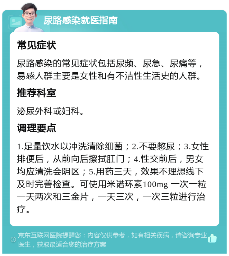 尿路感染就医指南 常见症状 尿路感染的常见症状包括尿频、尿急、尿痛等，易感人群主要是女性和有不洁性生活史的人群。 推荐科室 泌尿外科或妇科。 调理要点 1.足量饮水以冲洗清除细菌；2.不要憋尿；3.女性排便后，从前向后擦拭肛门；4.性交前后，男女均应清洗会阴区；5.用药三天，效果不理想线下及时完善检查。可使用米诺环素100mg 一次一粒 一天两次和三金片，一天三次，一次三粒进行治疗。