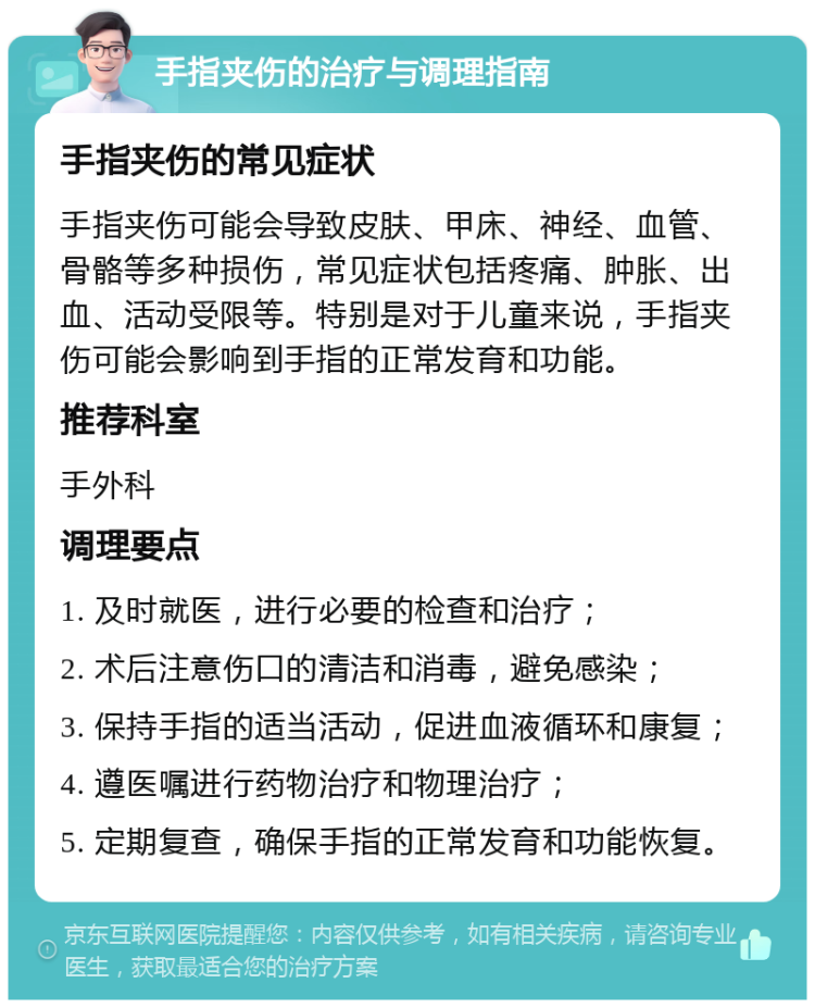 手指夹伤的治疗与调理指南 手指夹伤的常见症状 手指夹伤可能会导致皮肤、甲床、神经、血管、骨骼等多种损伤，常见症状包括疼痛、肿胀、出血、活动受限等。特别是对于儿童来说，手指夹伤可能会影响到手指的正常发育和功能。 推荐科室 手外科 调理要点 1. 及时就医，进行必要的检查和治疗； 2. 术后注意伤口的清洁和消毒，避免感染； 3. 保持手指的适当活动，促进血液循环和康复； 4. 遵医嘱进行药物治疗和物理治疗； 5. 定期复查，确保手指的正常发育和功能恢复。