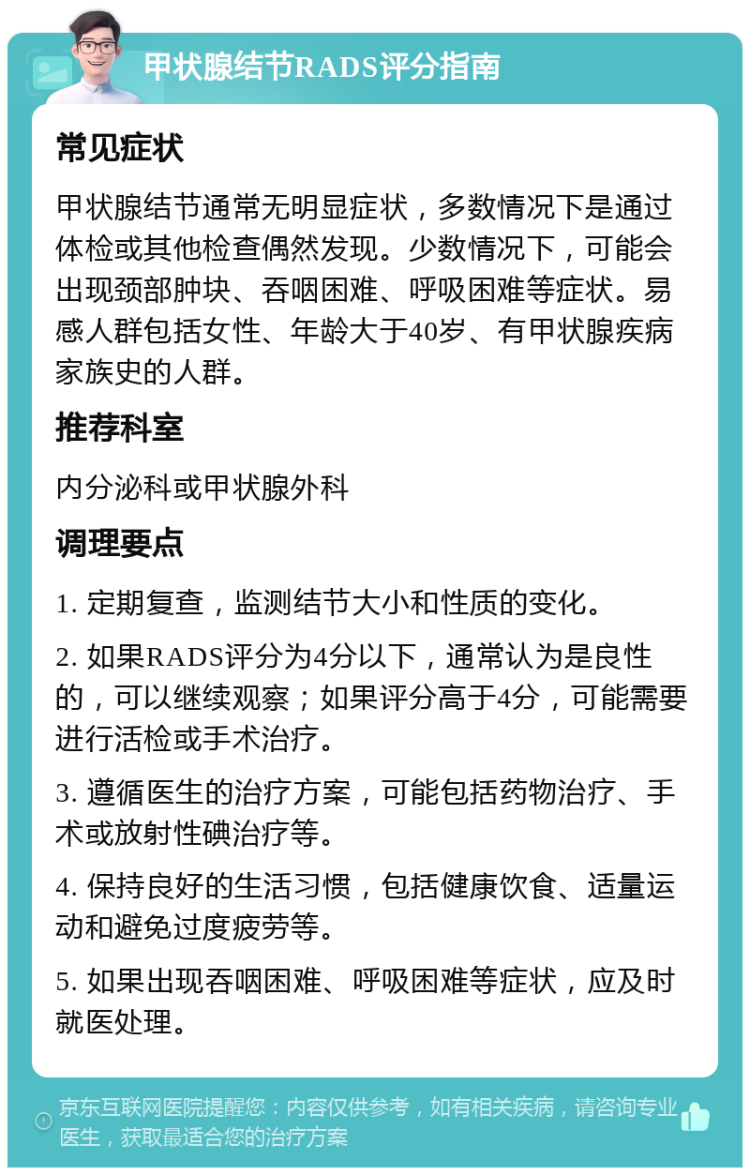 甲状腺结节RADS评分指南 常见症状 甲状腺结节通常无明显症状，多数情况下是通过体检或其他检查偶然发现。少数情况下，可能会出现颈部肿块、吞咽困难、呼吸困难等症状。易感人群包括女性、年龄大于40岁、有甲状腺疾病家族史的人群。 推荐科室 内分泌科或甲状腺外科 调理要点 1. 定期复查，监测结节大小和性质的变化。 2. 如果RADS评分为4分以下，通常认为是良性的，可以继续观察；如果评分高于4分，可能需要进行活检或手术治疗。 3. 遵循医生的治疗方案，可能包括药物治疗、手术或放射性碘治疗等。 4. 保持良好的生活习惯，包括健康饮食、适量运动和避免过度疲劳等。 5. 如果出现吞咽困难、呼吸困难等症状，应及时就医处理。