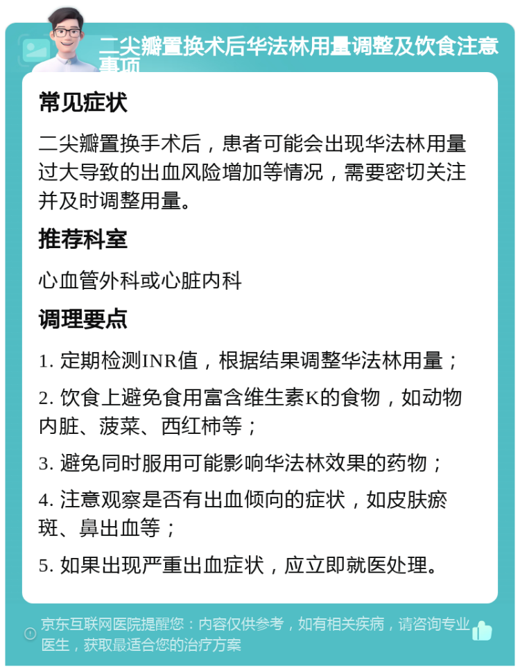 二尖瓣置换术后华法林用量调整及饮食注意事项 常见症状 二尖瓣置换手术后，患者可能会出现华法林用量过大导致的出血风险增加等情况，需要密切关注并及时调整用量。 推荐科室 心血管外科或心脏内科 调理要点 1. 定期检测INR值，根据结果调整华法林用量； 2. 饮食上避免食用富含维生素K的食物，如动物内脏、菠菜、西红柿等； 3. 避免同时服用可能影响华法林效果的药物； 4. 注意观察是否有出血倾向的症状，如皮肤瘀斑、鼻出血等； 5. 如果出现严重出血症状，应立即就医处理。