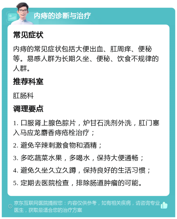 内痔的诊断与治疗 常见症状 内痔的常见症状包括大便出血、肛周痒、便秘等。易感人群为长期久坐、便秘、饮食不规律的人群。 推荐科室 肛肠科 调理要点 1. 口服肾上腺色腙片，炉甘石洗剂外洗，肛门塞入马应龙麝香痔疮栓治疗； 2. 避免辛辣刺激食物和酒精； 3. 多吃蔬菜水果，多喝水，保持大便通畅； 4. 避免久坐久立久蹲，保持良好的生活习惯； 5. 定期去医院检查，排除肠道肿瘤的可能。