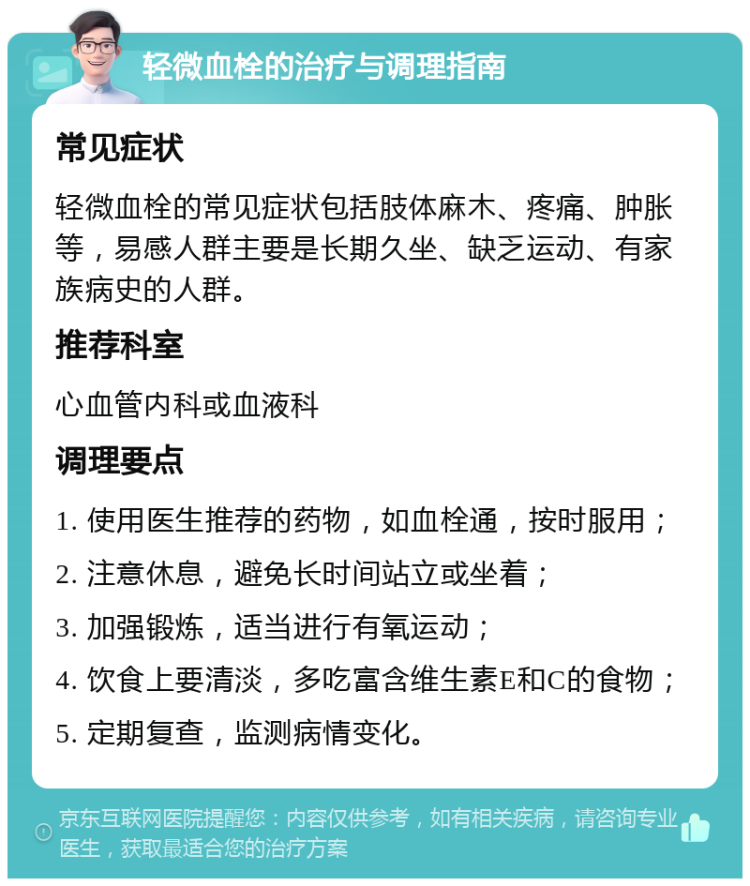 轻微血栓的治疗与调理指南 常见症状 轻微血栓的常见症状包括肢体麻木、疼痛、肿胀等，易感人群主要是长期久坐、缺乏运动、有家族病史的人群。 推荐科室 心血管内科或血液科 调理要点 1. 使用医生推荐的药物，如血栓通，按时服用； 2. 注意休息，避免长时间站立或坐着； 3. 加强锻炼，适当进行有氧运动； 4. 饮食上要清淡，多吃富含维生素E和C的食物； 5. 定期复查，监测病情变化。