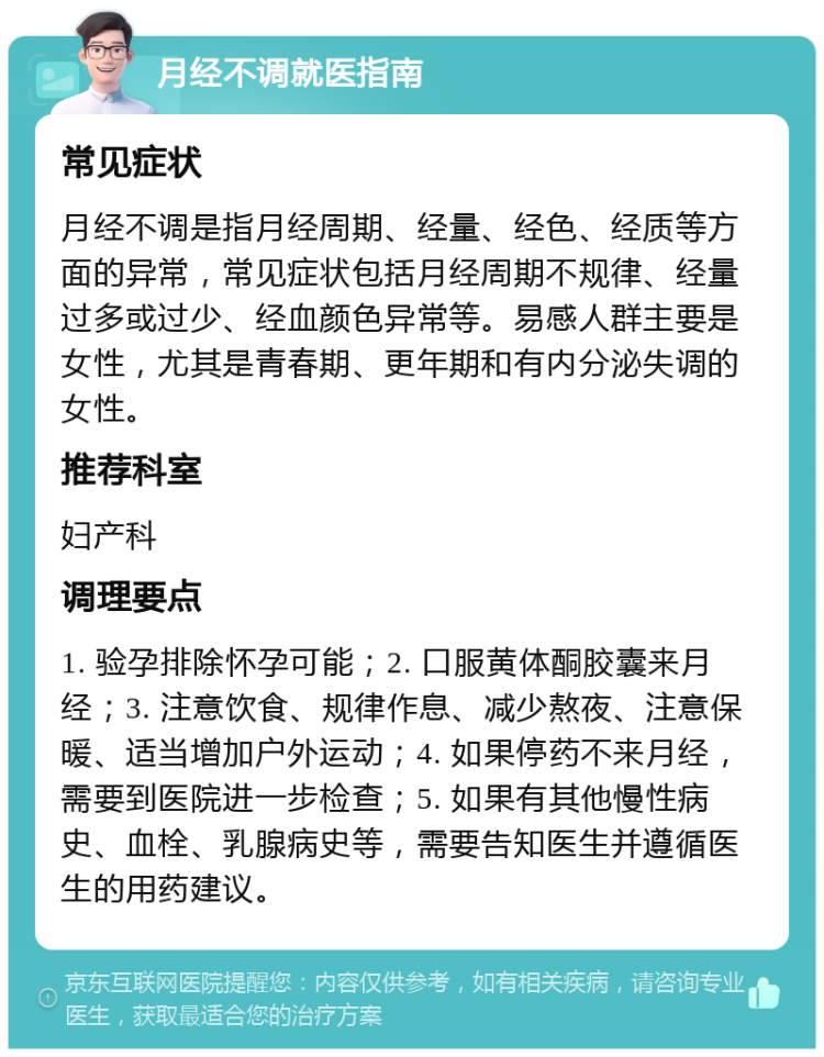 月经不调就医指南 常见症状 月经不调是指月经周期、经量、经色、经质等方面的异常，常见症状包括月经周期不规律、经量过多或过少、经血颜色异常等。易感人群主要是女性，尤其是青春期、更年期和有内分泌失调的女性。 推荐科室 妇产科 调理要点 1. 验孕排除怀孕可能；2. 口服黄体酮胶囊来月经；3. 注意饮食、规律作息、减少熬夜、注意保暖、适当增加户外运动；4. 如果停药不来月经，需要到医院进一步检查；5. 如果有其他慢性病史、血栓、乳腺病史等，需要告知医生并遵循医生的用药建议。