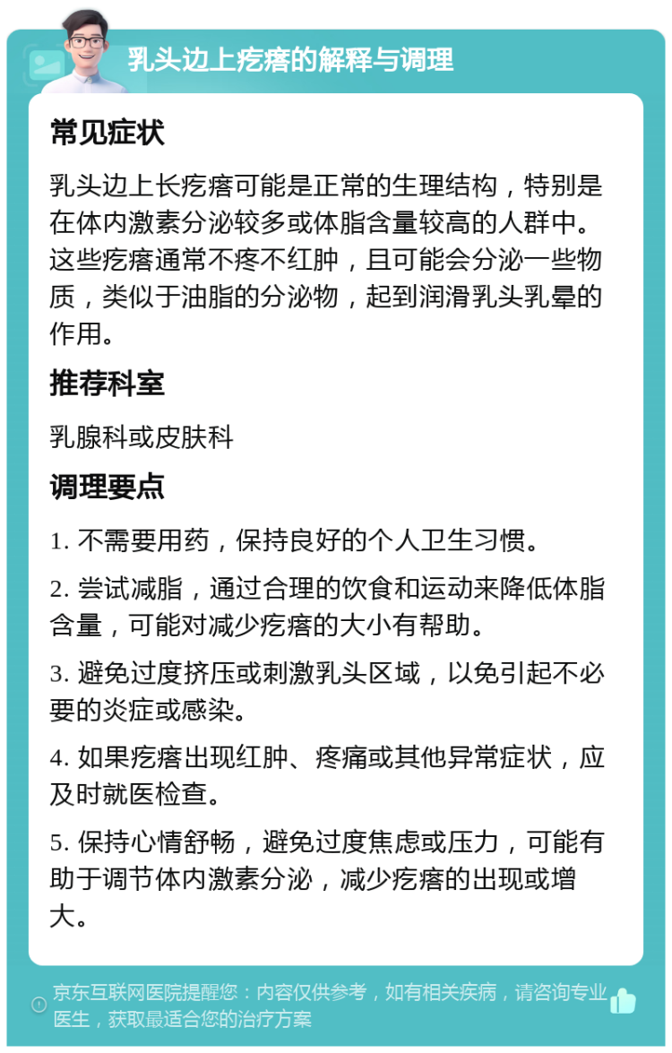 乳头边上疙瘩的解释与调理 常见症状 乳头边上长疙瘩可能是正常的生理结构，特别是在体内激素分泌较多或体脂含量较高的人群中。这些疙瘩通常不疼不红肿，且可能会分泌一些物质，类似于油脂的分泌物，起到润滑乳头乳晕的作用。 推荐科室 乳腺科或皮肤科 调理要点 1. 不需要用药，保持良好的个人卫生习惯。 2. 尝试减脂，通过合理的饮食和运动来降低体脂含量，可能对减少疙瘩的大小有帮助。 3. 避免过度挤压或刺激乳头区域，以免引起不必要的炎症或感染。 4. 如果疙瘩出现红肿、疼痛或其他异常症状，应及时就医检查。 5. 保持心情舒畅，避免过度焦虑或压力，可能有助于调节体内激素分泌，减少疙瘩的出现或增大。