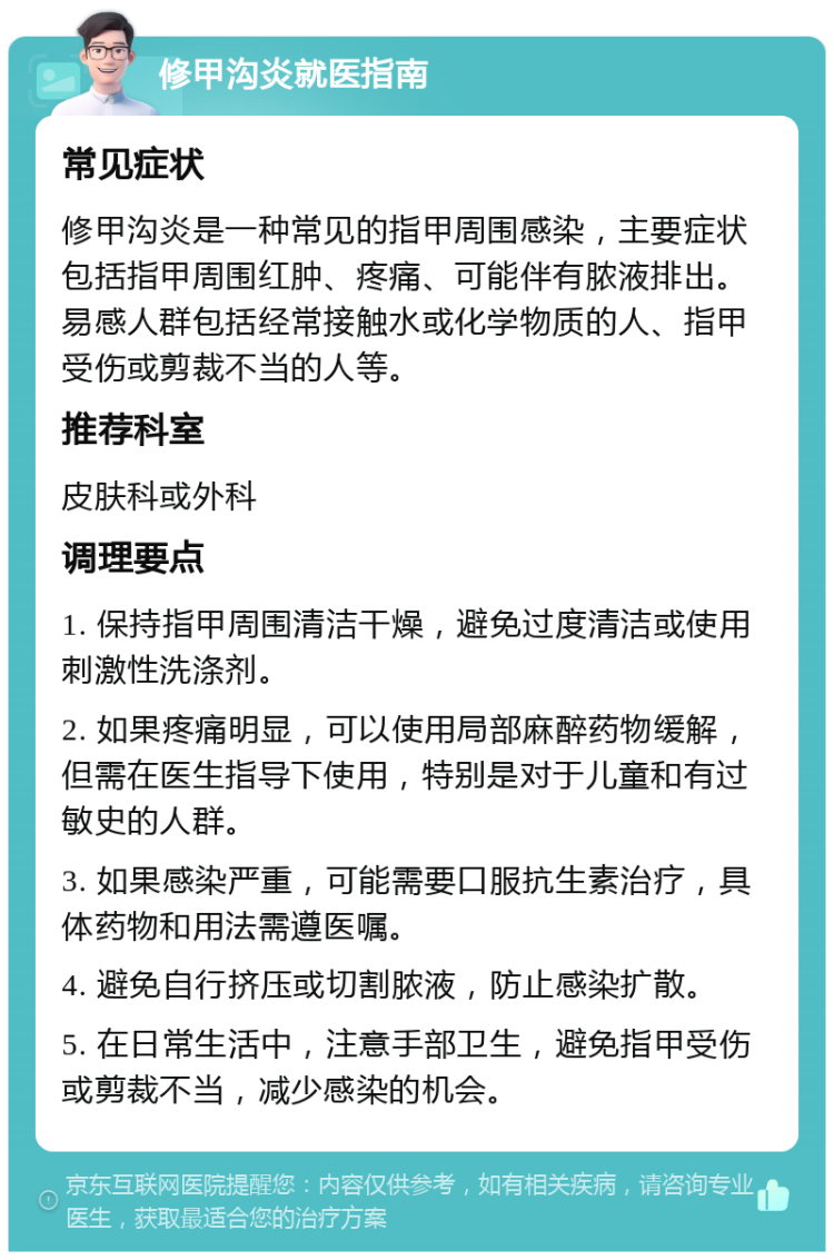 修甲沟炎就医指南 常见症状 修甲沟炎是一种常见的指甲周围感染，主要症状包括指甲周围红肿、疼痛、可能伴有脓液排出。易感人群包括经常接触水或化学物质的人、指甲受伤或剪裁不当的人等。 推荐科室 皮肤科或外科 调理要点 1. 保持指甲周围清洁干燥，避免过度清洁或使用刺激性洗涤剂。 2. 如果疼痛明显，可以使用局部麻醉药物缓解，但需在医生指导下使用，特别是对于儿童和有过敏史的人群。 3. 如果感染严重，可能需要口服抗生素治疗，具体药物和用法需遵医嘱。 4. 避免自行挤压或切割脓液，防止感染扩散。 5. 在日常生活中，注意手部卫生，避免指甲受伤或剪裁不当，减少感染的机会。