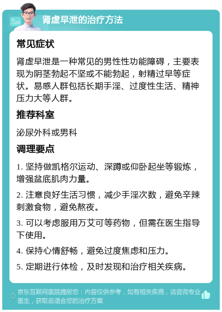 肾虚早泄的治疗方法 常见症状 肾虚早泄是一种常见的男性性功能障碍，主要表现为阴茎勃起不坚或不能勃起，射精过早等症状。易感人群包括长期手淫、过度性生活、精神压力大等人群。 推荐科室 泌尿外科或男科 调理要点 1. 坚持做凯格尔运动、深蹲或仰卧起坐等锻炼，增强盆底肌肉力量。 2. 注意良好生活习惯，减少手淫次数，避免辛辣刺激食物，避免熬夜。 3. 可以考虑服用万艾可等药物，但需在医生指导下使用。 4. 保持心情舒畅，避免过度焦虑和压力。 5. 定期进行体检，及时发现和治疗相关疾病。