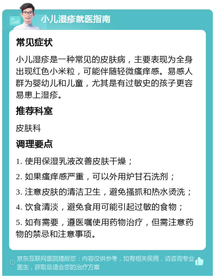 小儿湿疹就医指南 常见症状 小儿湿疹是一种常见的皮肤病，主要表现为全身出现红色小米粒，可能伴随轻微瘙痒感。易感人群为婴幼儿和儿童，尤其是有过敏史的孩子更容易患上湿疹。 推荐科室 皮肤科 调理要点 1. 使用保湿乳液改善皮肤干燥； 2. 如果瘙痒感严重，可以外用炉甘石洗剂； 3. 注意皮肤的清洁卫生，避免搔抓和热水烫洗； 4. 饮食清淡，避免食用可能引起过敏的食物； 5. 如有需要，遵医嘱使用药物治疗，但需注意药物的禁忌和注意事项。