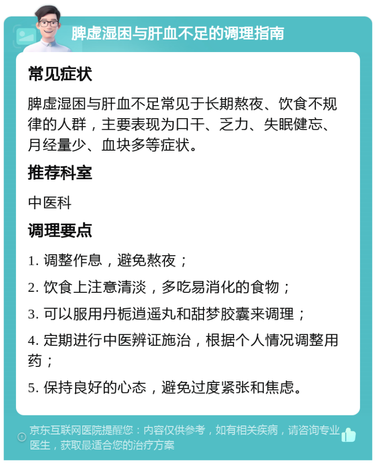 脾虚湿困与肝血不足的调理指南 常见症状 脾虚湿困与肝血不足常见于长期熬夜、饮食不规律的人群，主要表现为口干、乏力、失眠健忘、月经量少、血块多等症状。 推荐科室 中医科 调理要点 1. 调整作息，避免熬夜； 2. 饮食上注意清淡，多吃易消化的食物； 3. 可以服用丹栀逍遥丸和甜梦胶囊来调理； 4. 定期进行中医辨证施治，根据个人情况调整用药； 5. 保持良好的心态，避免过度紧张和焦虑。