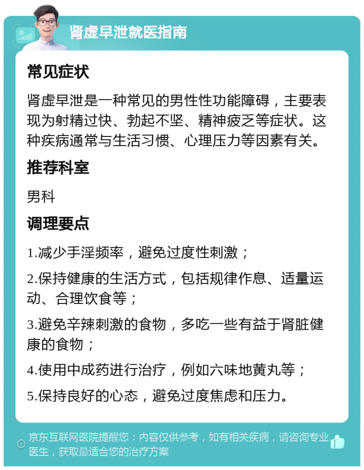 肾虚早泄就医指南 常见症状 肾虚早泄是一种常见的男性性功能障碍，主要表现为射精过快、勃起不坚、精神疲乏等症状。这种疾病通常与生活习惯、心理压力等因素有关。 推荐科室 男科 调理要点 1.减少手淫频率，避免过度性刺激； 2.保持健康的生活方式，包括规律作息、适量运动、合理饮食等； 3.避免辛辣刺激的食物，多吃一些有益于肾脏健康的食物； 4.使用中成药进行治疗，例如六味地黄丸等； 5.保持良好的心态，避免过度焦虑和压力。