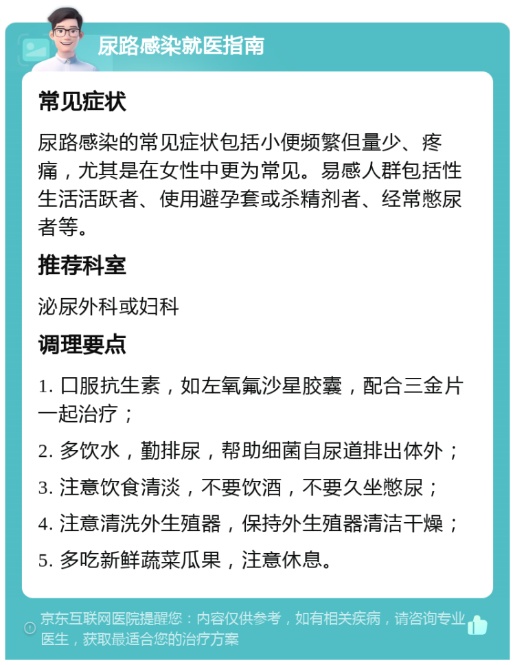 尿路感染就医指南 常见症状 尿路感染的常见症状包括小便频繁但量少、疼痛，尤其是在女性中更为常见。易感人群包括性生活活跃者、使用避孕套或杀精剂者、经常憋尿者等。 推荐科室 泌尿外科或妇科 调理要点 1. 口服抗生素，如左氧氟沙星胶囊，配合三金片一起治疗； 2. 多饮水，勤排尿，帮助细菌自尿道排出体外； 3. 注意饮食清淡，不要饮酒，不要久坐憋尿； 4. 注意清洗外生殖器，保持外生殖器清洁干燥； 5. 多吃新鲜蔬菜瓜果，注意休息。