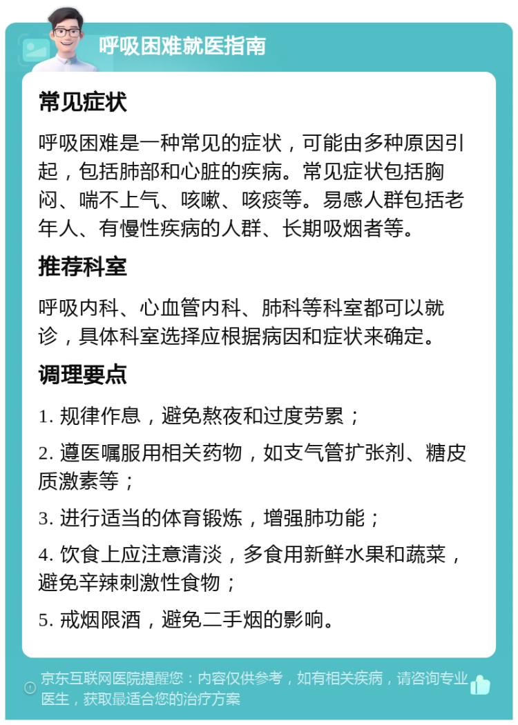 呼吸困难就医指南 常见症状 呼吸困难是一种常见的症状，可能由多种原因引起，包括肺部和心脏的疾病。常见症状包括胸闷、喘不上气、咳嗽、咳痰等。易感人群包括老年人、有慢性疾病的人群、长期吸烟者等。 推荐科室 呼吸内科、心血管内科、肺科等科室都可以就诊，具体科室选择应根据病因和症状来确定。 调理要点 1. 规律作息，避免熬夜和过度劳累； 2. 遵医嘱服用相关药物，如支气管扩张剂、糖皮质激素等； 3. 进行适当的体育锻炼，增强肺功能； 4. 饮食上应注意清淡，多食用新鲜水果和蔬菜，避免辛辣刺激性食物； 5. 戒烟限酒，避免二手烟的影响。