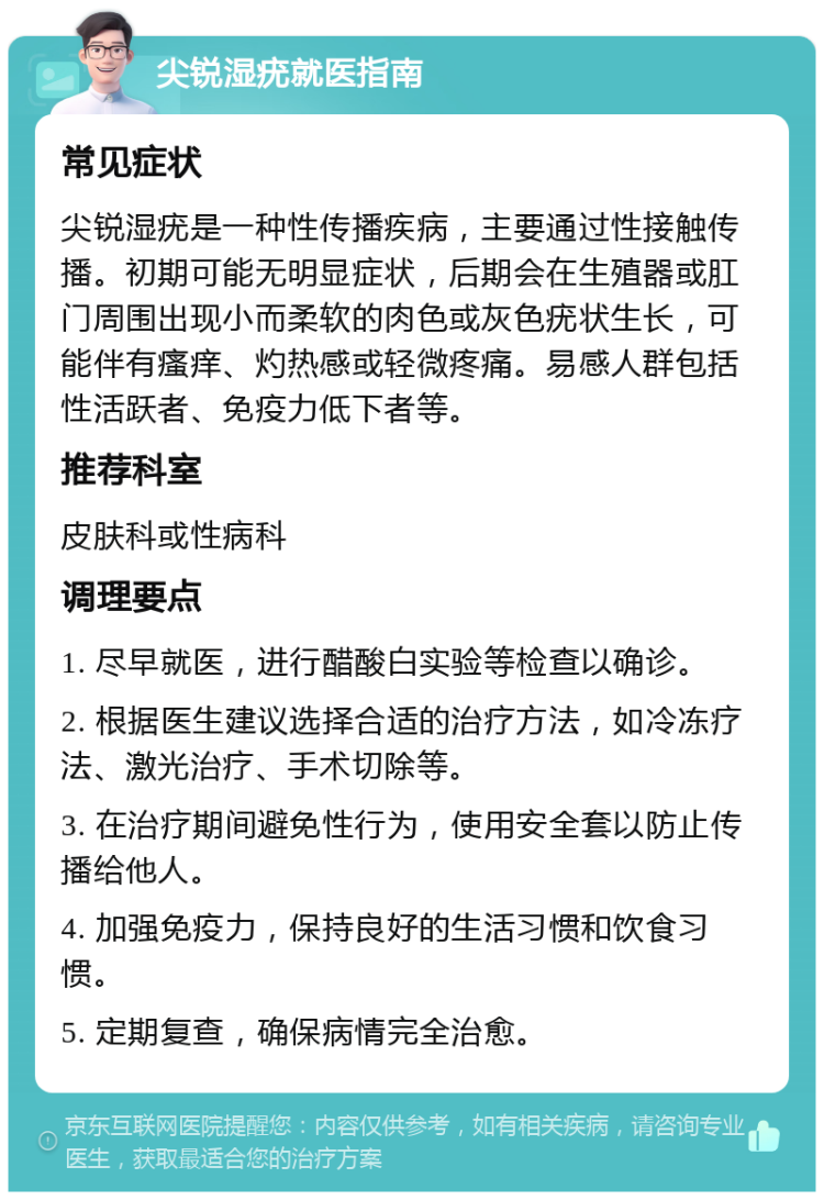 尖锐湿疣就医指南 常见症状 尖锐湿疣是一种性传播疾病，主要通过性接触传播。初期可能无明显症状，后期会在生殖器或肛门周围出现小而柔软的肉色或灰色疣状生长，可能伴有瘙痒、灼热感或轻微疼痛。易感人群包括性活跃者、免疫力低下者等。 推荐科室 皮肤科或性病科 调理要点 1. 尽早就医，进行醋酸白实验等检查以确诊。 2. 根据医生建议选择合适的治疗方法，如冷冻疗法、激光治疗、手术切除等。 3. 在治疗期间避免性行为，使用安全套以防止传播给他人。 4. 加强免疫力，保持良好的生活习惯和饮食习惯。 5. 定期复查，确保病情完全治愈。