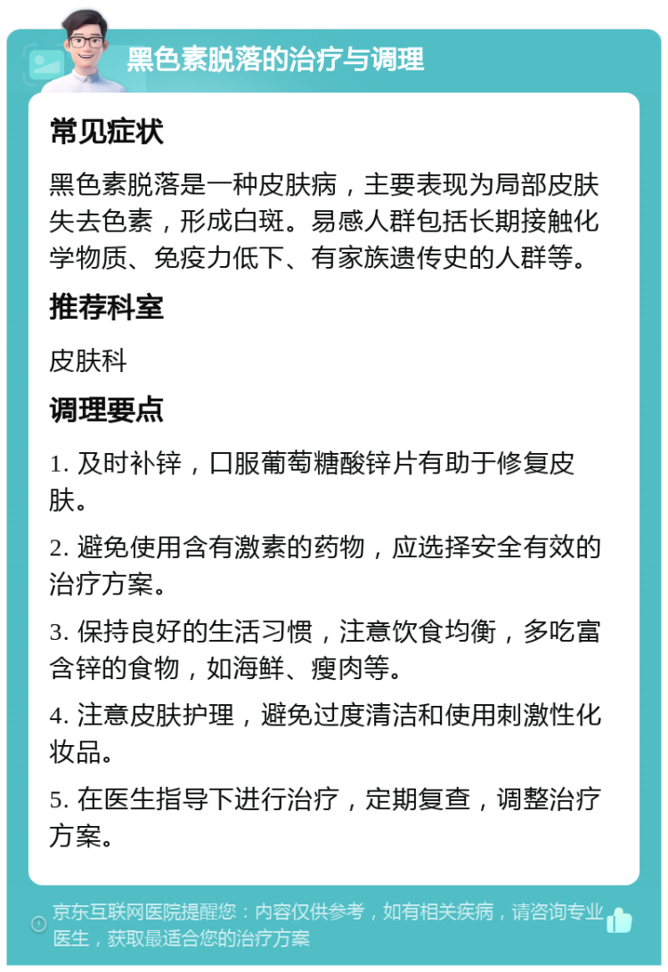 黑色素脱落的治疗与调理 常见症状 黑色素脱落是一种皮肤病，主要表现为局部皮肤失去色素，形成白斑。易感人群包括长期接触化学物质、免疫力低下、有家族遗传史的人群等。 推荐科室 皮肤科 调理要点 1. 及时补锌，口服葡萄糖酸锌片有助于修复皮肤。 2. 避免使用含有激素的药物，应选择安全有效的治疗方案。 3. 保持良好的生活习惯，注意饮食均衡，多吃富含锌的食物，如海鲜、瘦肉等。 4. 注意皮肤护理，避免过度清洁和使用刺激性化妆品。 5. 在医生指导下进行治疗，定期复查，调整治疗方案。