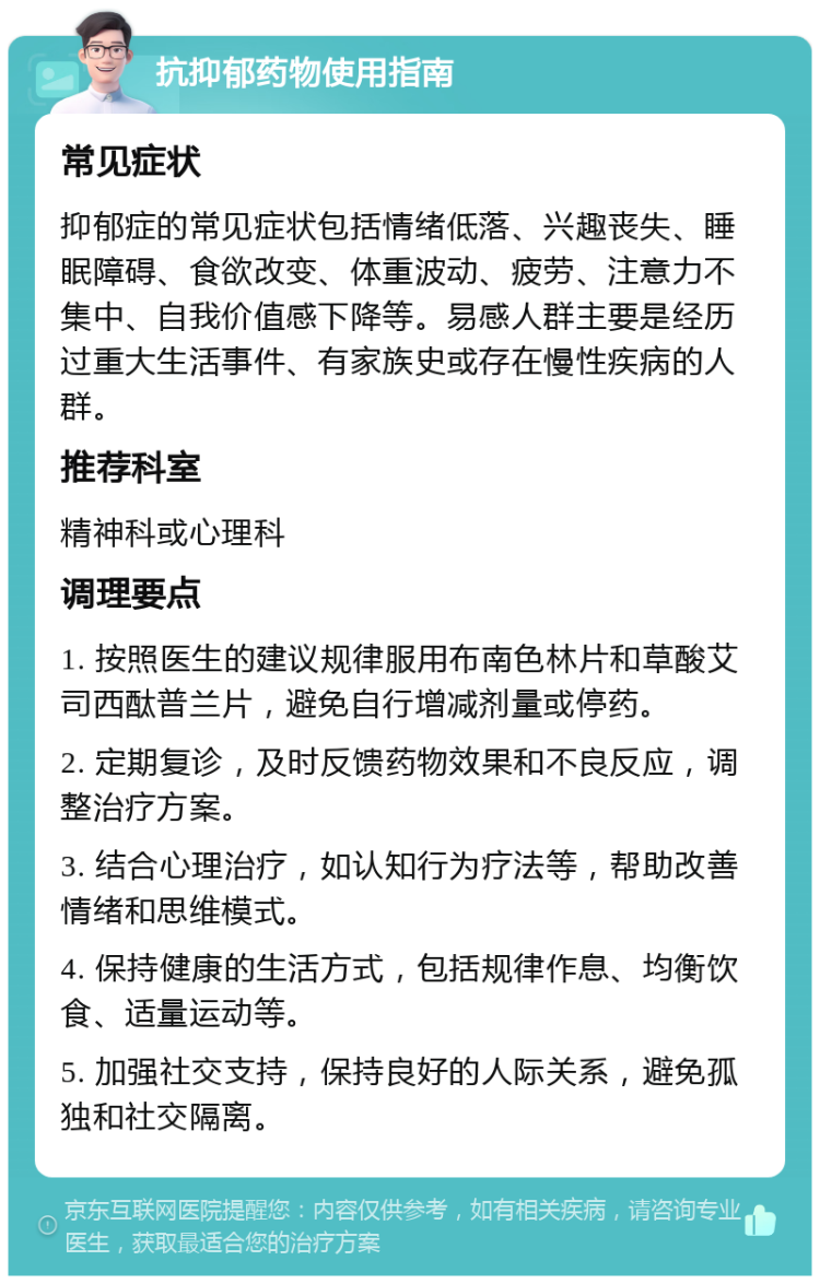 抗抑郁药物使用指南 常见症状 抑郁症的常见症状包括情绪低落、兴趣丧失、睡眠障碍、食欲改变、体重波动、疲劳、注意力不集中、自我价值感下降等。易感人群主要是经历过重大生活事件、有家族史或存在慢性疾病的人群。 推荐科室 精神科或心理科 调理要点 1. 按照医生的建议规律服用布南色林片和草酸艾司西酞普兰片，避免自行增减剂量或停药。 2. 定期复诊，及时反馈药物效果和不良反应，调整治疗方案。 3. 结合心理治疗，如认知行为疗法等，帮助改善情绪和思维模式。 4. 保持健康的生活方式，包括规律作息、均衡饮食、适量运动等。 5. 加强社交支持，保持良好的人际关系，避免孤独和社交隔离。