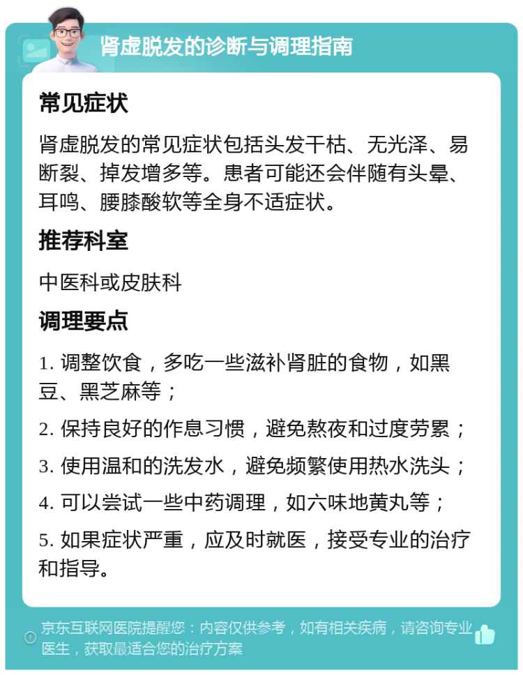 肾虚脱发的诊断与调理指南 常见症状 肾虚脱发的常见症状包括头发干枯、无光泽、易断裂、掉发增多等。患者可能还会伴随有头晕、耳鸣、腰膝酸软等全身不适症状。 推荐科室 中医科或皮肤科 调理要点 1. 调整饮食，多吃一些滋补肾脏的食物，如黑豆、黑芝麻等； 2. 保持良好的作息习惯，避免熬夜和过度劳累； 3. 使用温和的洗发水，避免频繁使用热水洗头； 4. 可以尝试一些中药调理，如六味地黄丸等； 5. 如果症状严重，应及时就医，接受专业的治疗和指导。