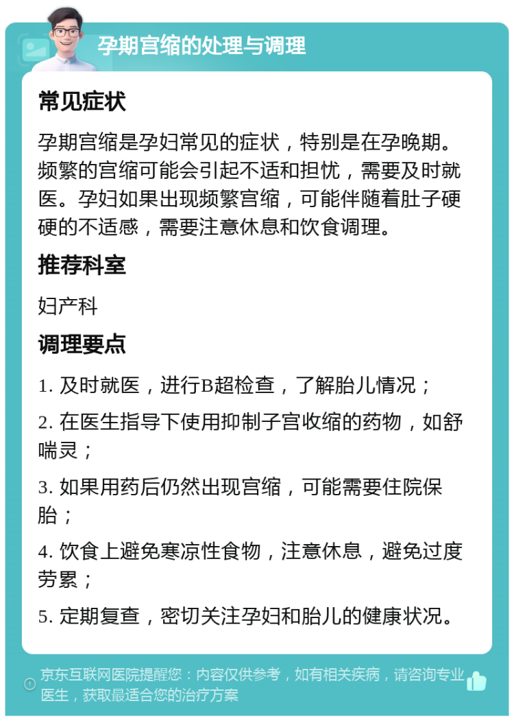 孕期宫缩的处理与调理 常见症状 孕期宫缩是孕妇常见的症状，特别是在孕晚期。频繁的宫缩可能会引起不适和担忧，需要及时就医。孕妇如果出现频繁宫缩，可能伴随着肚子硬硬的不适感，需要注意休息和饮食调理。 推荐科室 妇产科 调理要点 1. 及时就医，进行B超检查，了解胎儿情况； 2. 在医生指导下使用抑制子宫收缩的药物，如舒喘灵； 3. 如果用药后仍然出现宫缩，可能需要住院保胎； 4. 饮食上避免寒凉性食物，注意休息，避免过度劳累； 5. 定期复查，密切关注孕妇和胎儿的健康状况。