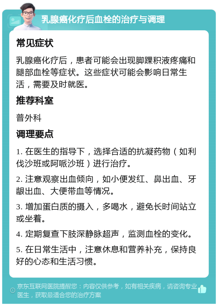 乳腺癌化疗后血栓的治疗与调理 常见症状 乳腺癌化疗后，患者可能会出现脚踝积液疼痛和腿部血栓等症状。这些症状可能会影响日常生活，需要及时就医。 推荐科室 普外科 调理要点 1. 在医生的指导下，选择合适的抗凝药物（如利伐沙班或阿哌沙班）进行治疗。 2. 注意观察出血倾向，如小便发红、鼻出血、牙龈出血、大便带血等情况。 3. 增加蛋白质的摄入，多喝水，避免长时间站立或坐着。 4. 定期复查下肢深静脉超声，监测血栓的变化。 5. 在日常生活中，注意休息和营养补充，保持良好的心态和生活习惯。